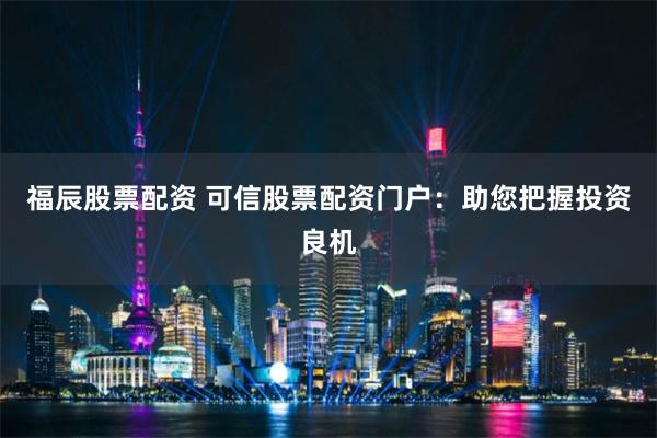 福辰股票配资 可信股票配资门户：助您把握投资良机