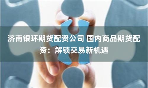 济南银环期货配资公司 国内商品期货配资：解锁交易新机遇