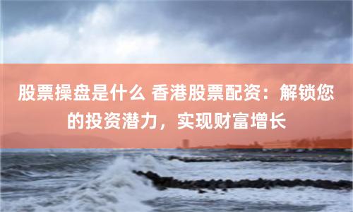 股票操盘是什么 香港股票配资：解锁您的投资潜力，实现财富增长