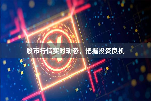 股市行情实时动态，把握投资良机