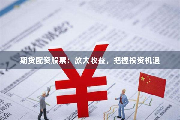 期货配资股票：放大收益，把握投资机遇