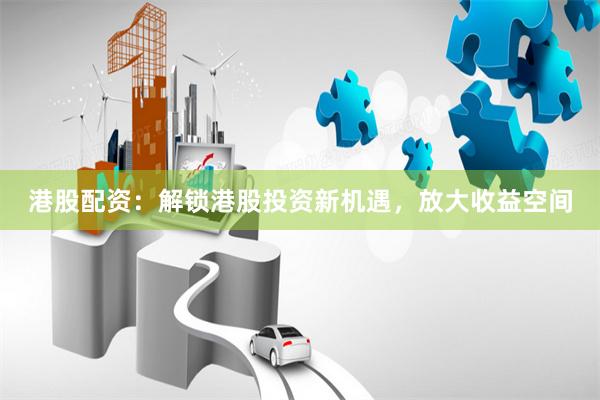 港股配资：解锁港股投资新机遇，放大收益空间