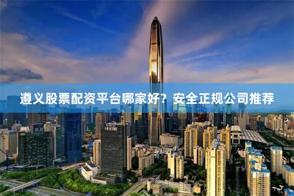 遵义股票配资平台哪家好？安全正规公司推荐